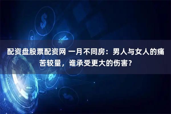 配资盘股票配资网 一月不同房：男人与女人的痛苦较量，谁承受更大的伤害？