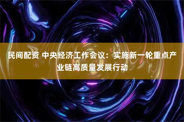 民间配资 中央经济工作会议：实施新一轮重点产业链高质量发展行动