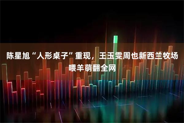 陈星旭“人形桌子”重现，王玉雯周也新西兰牧场喂羊萌翻全网