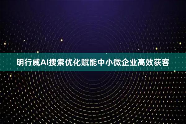 明行威AI搜索优化赋能中小微企业高效获客