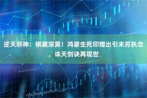 逆天邪神：棋藏深算！鸿蒙生死印赠出引末苏执念，诛天剑诀再现世