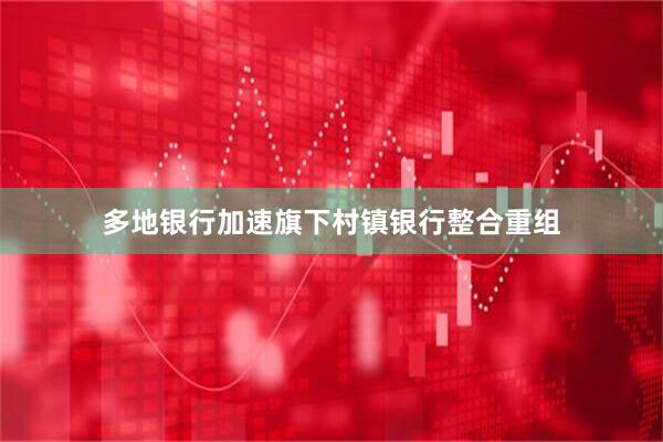 多地银行加速旗下村镇银行整合重组
