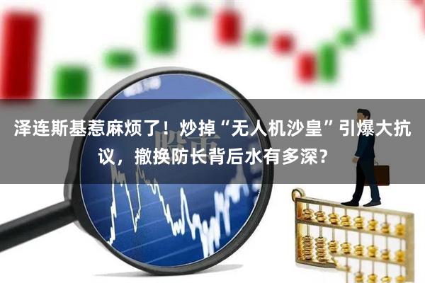 泽连斯基惹麻烦了！炒掉“无人机沙皇”引爆大抗议，撤换防长背后水有多深？