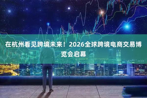 在杭州看见跨境未来！2026全球跨境电商交易博览会启幕