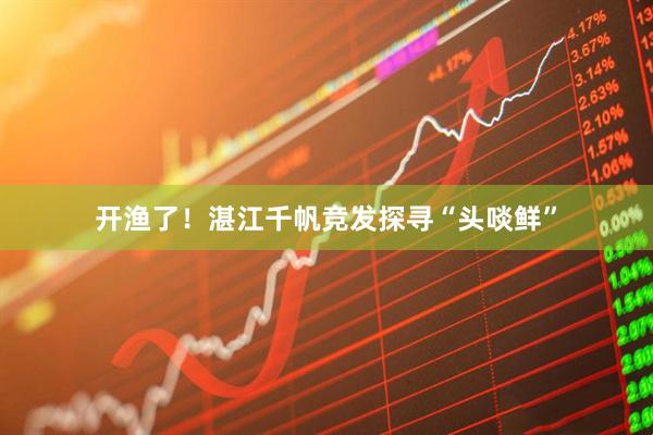 开渔了！湛江千帆竞发探寻“头啖鲜”